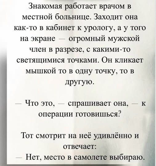 Знакомая работает врачом в местной больнице. Заходит она как-то в кабинет к урологу, а у того на экране — огромный мужской член в разрезе, с какими-то светящимися точками. Он кликает мышкой то в одну точку, то в другую.
— Что это, — спрашивает она, — к операции готовишься?
Тот смотрит на неё удивлённо и отвечает:
— Нет, место в самолёте выбираю.