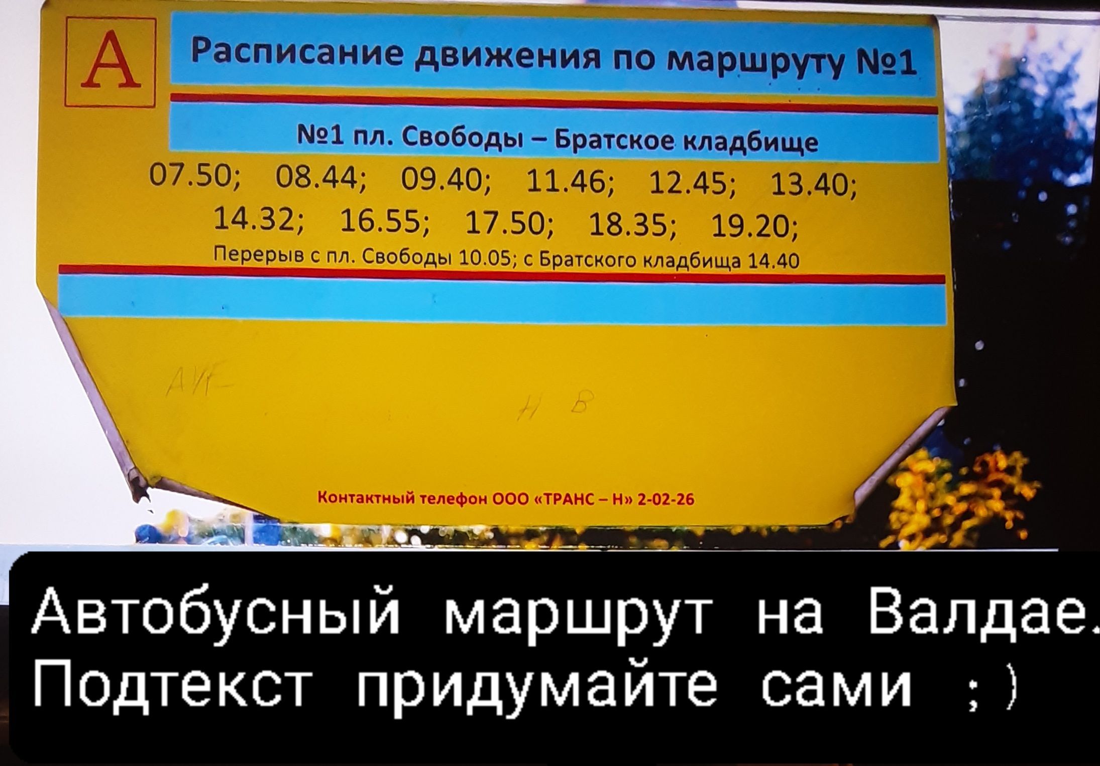 Расписание движения по маршруту №1 №1 пл. Свободы – Братское кладбище 07.50; 08.44; 09.40; 11.46; 12.45; 13.40; 14.32; 16.55; 17.50; 18.35; 19.20; Перерыв с пл. Свободы 10.05; с Братского кладбища 14.40 Контактный телефон ООО «ТРАНС – Н» 2-02-26 Автобусный маршрут на Валдае. Подтекст придумайте сами ;)