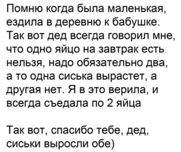 Помню когда была маленькая, ездила в деревню к бабушке. Так вот дед всегда говорил мне, что одно яйцо на завтрак есть нельзя, надо обязательно два, а то одна сиська вырастет, а другая нет. Я в это верила, и всегда съедала по 2 яйца. Так вот, спасибо тебе, дед, сиськи выросли обе)
