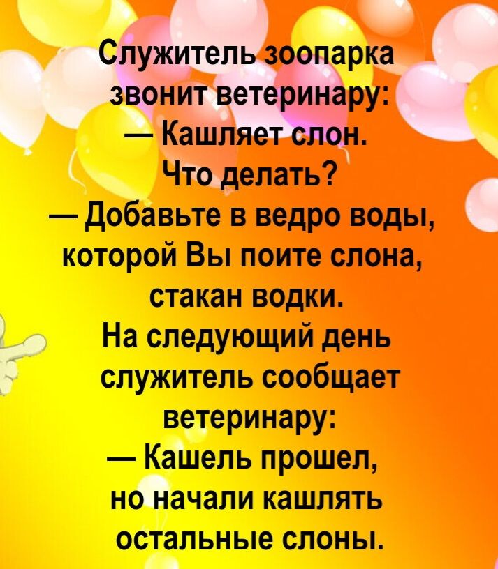 Служитель зоопарка звонит ветеринару: — Кашляет слон. Что делать? — Добавьте в ведро воды, которой Вы поите слона, стакан водки. На следующий день служитель сообщает ветеринару: — Кашель прошел, но начали кашлять остальные слоны.