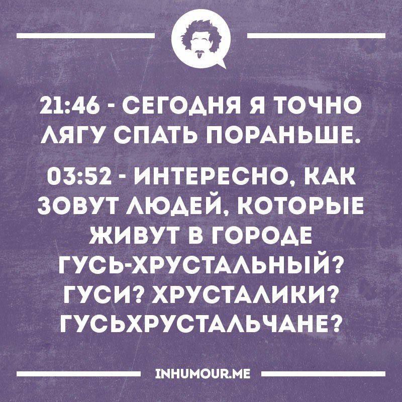 21:46 - СЕГОДНЯ Я ТОЧНО ЛЯГУ СПАТЬ ПОРАНЬШЕ. 03:52 - ИНТЕРЕСНО, КАК ЗОВУТ ЛЮДЕЙ, КОТОРЫЕ ЖИВУТ В ГОРОДЕ ГУСЬ-ХРУСТАЛЬНЫЙ? ГУСИ? ХРУСТАЛИКИ? ГУСЬХРУСТАЛЬЧАНЕ? INHUMOUR.ME