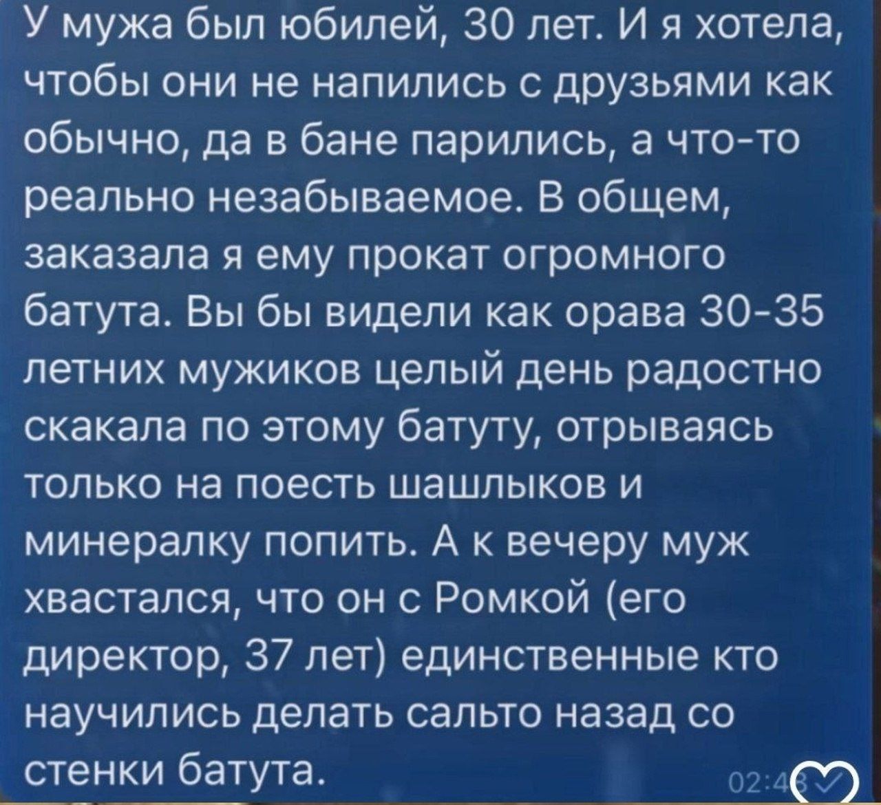 У мужа был юбилей, 30 лет. И я хотела, чтобы они не напились с друзьями как обычно, да в бане парились, а что-то реально незабываемое. В общем, заказала я ему прокат огромного батута. Вы бы видели как орава 30-35 летних мужиков целый день радостно скакала по этому батуту, отрываясь только на поесть шашлыков и минералку попить. А к вечеру муж
