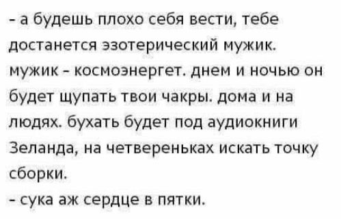 - а будешь плохо себя вести, тебе достанется эзотерический мужик.
мужик – космоэнергет. днем и ночью он будет щупать твои чакры. дома и на людях. бухать будет под аудиокниги Зеланда, на четвереньках искать точку сборки.
- сука аж сердце в пятки.