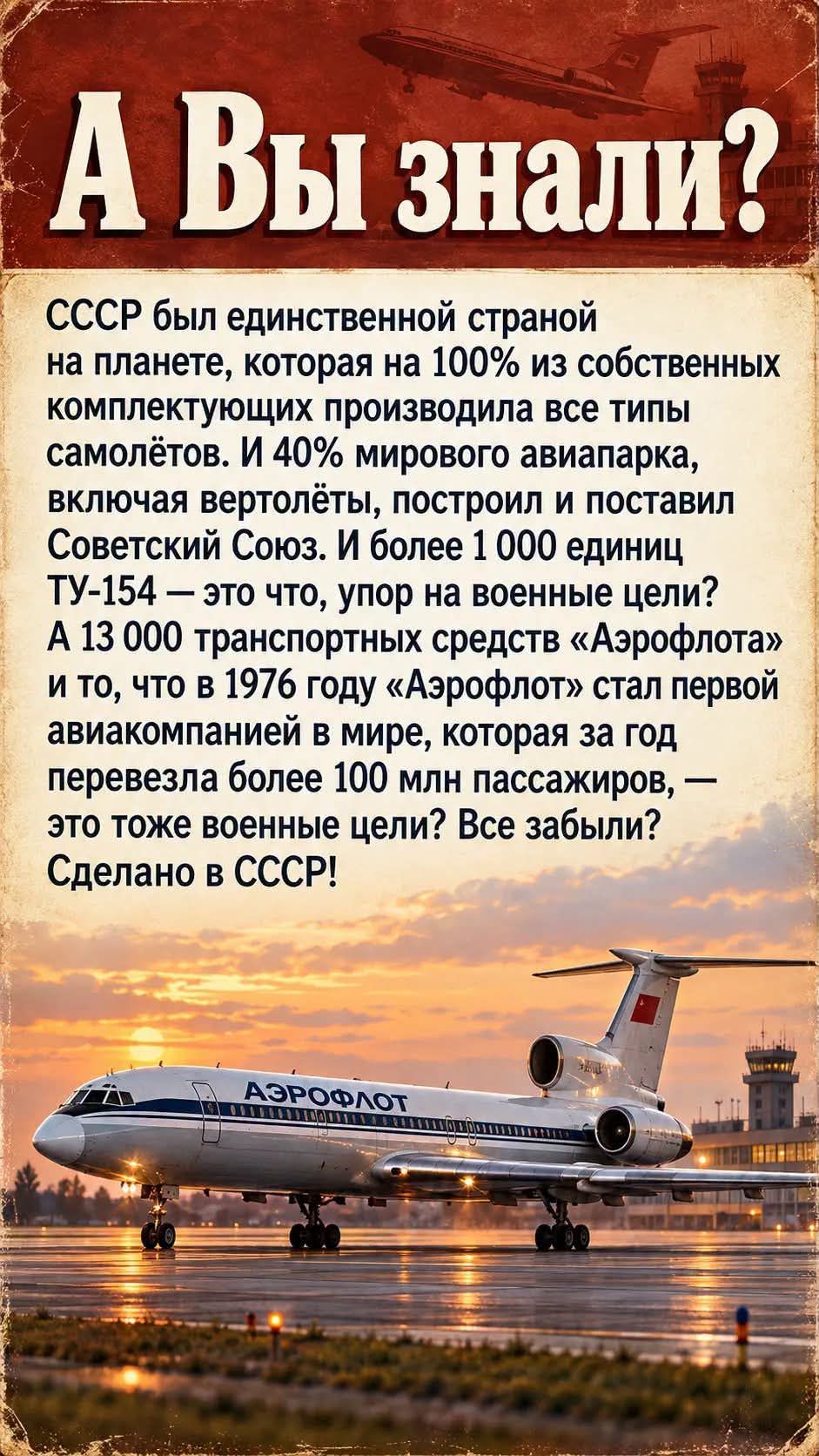 А Вы знали? СССР был единственной страной на планете, которая на 100% из собственных комплектующих производила все типы самолётов. И 40% мирового авиапарка, включая вертолёты, построил и поставил Советский Союз. И более 1 000 единиц ТУ-154 — это что, упор на военные цели? А 13 000 транспортных средств «Аэрофлота» и то, что в 1976 году «Аэрофлот»