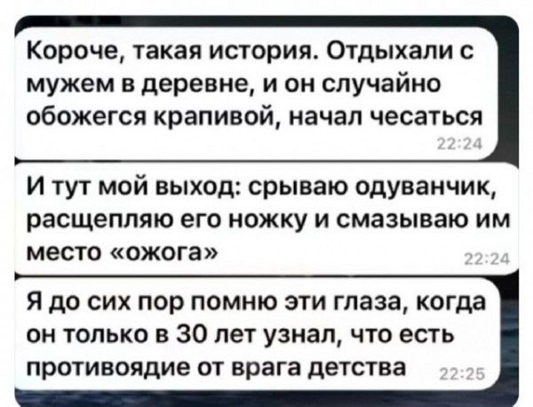 Короче, такая история. Отдыхали с мужем в деревне, и он случайно обожегся крапивой, начал чесаться
И тут мой выход: срываю одуванчик, расщепляю его ножку и смазываю им место «ожога»
Я до сих пор помню эти глаза, когда он только в 30 лет узнал, что есть противоядие от врага детства