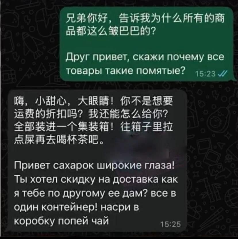 兄弟你好，告诉我为什么所有的商品都这么皱巴巴的？ Друг привет, скажи почему все товары такие помятые? 嗨，小甜心，大眼睛！你不是想要运费的折扣吗？我还能怎么给你？全部装进一个集装箱！往箱子里拉点屎再去喝杯茶吧。 Привет сахарок широкие глаза! Ты хотел скидку на доставка как я тебе по другому ее дам? все в один контейнер! насри в коробку попей чай