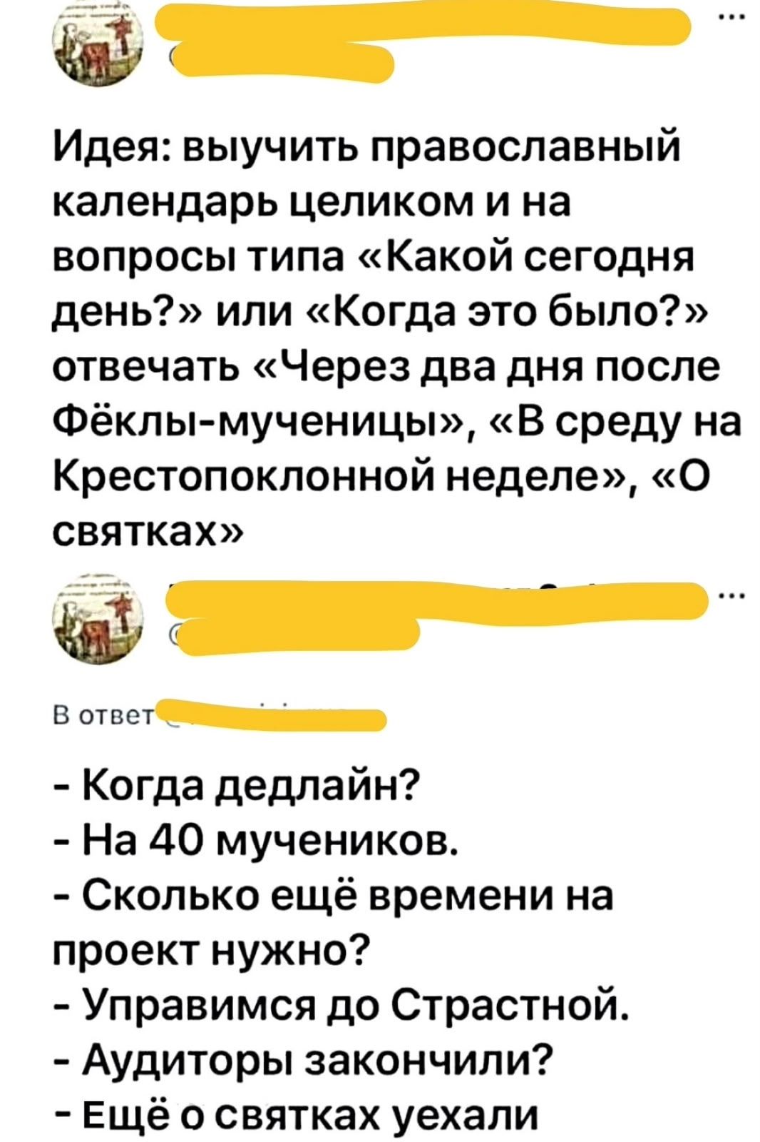 Идея: выучить православный календарь целиком и на вопросы типа «Какой сегодня день?» или «Когда это было?» отвечать «Через два дня после Фёклы-мученицы», «В среду на Крестопоклонной неделе», «О святках». В ответ: - Когда дедлайн? - На 40 мучеников. - Сколько ещё времени на проект нужно? - Управимся до Страстной. - Аудиторы закончили? - Ещё о