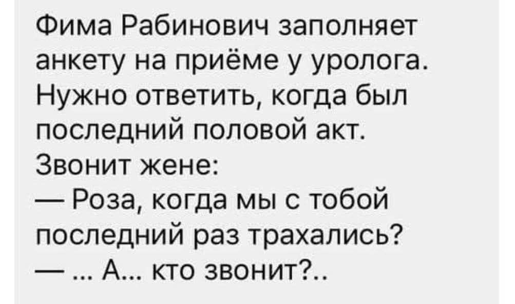 Фима Рабинович заполняет анкету на приёме у уролога. Нужно ответить, когда был последний половой акт. Звонит жене: — Роза, когда мы с тобой последний раз трахались? — ... А... кто звонит?...