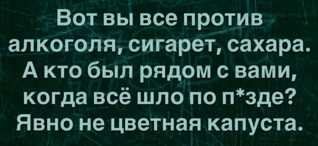 Вот вы все против алкоголя, сигарет, сахара. А кто был рядом с вами, когда всё шло по п*зде? Явно не цветная капуста.