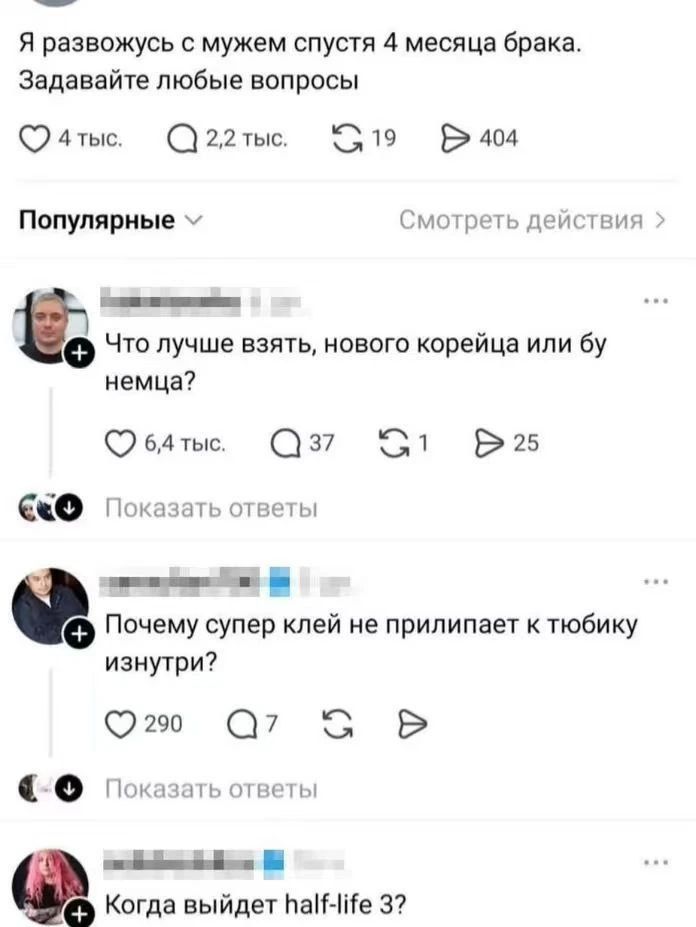 Я развожусь с мужем спустя 4 месяца брака. Задавайте любые вопросы
4 тыс. 2,2 тыс. 19 404
Популярные Смотреть действия
Что лучше взять, нового корейца или бу немца?
6,4 тыс. 37 1 25
Показать ответы
Почему супер клей не прилипает к тюбику изнутри?
290 7
Показать ответы
Когда выйдет half-life 3?