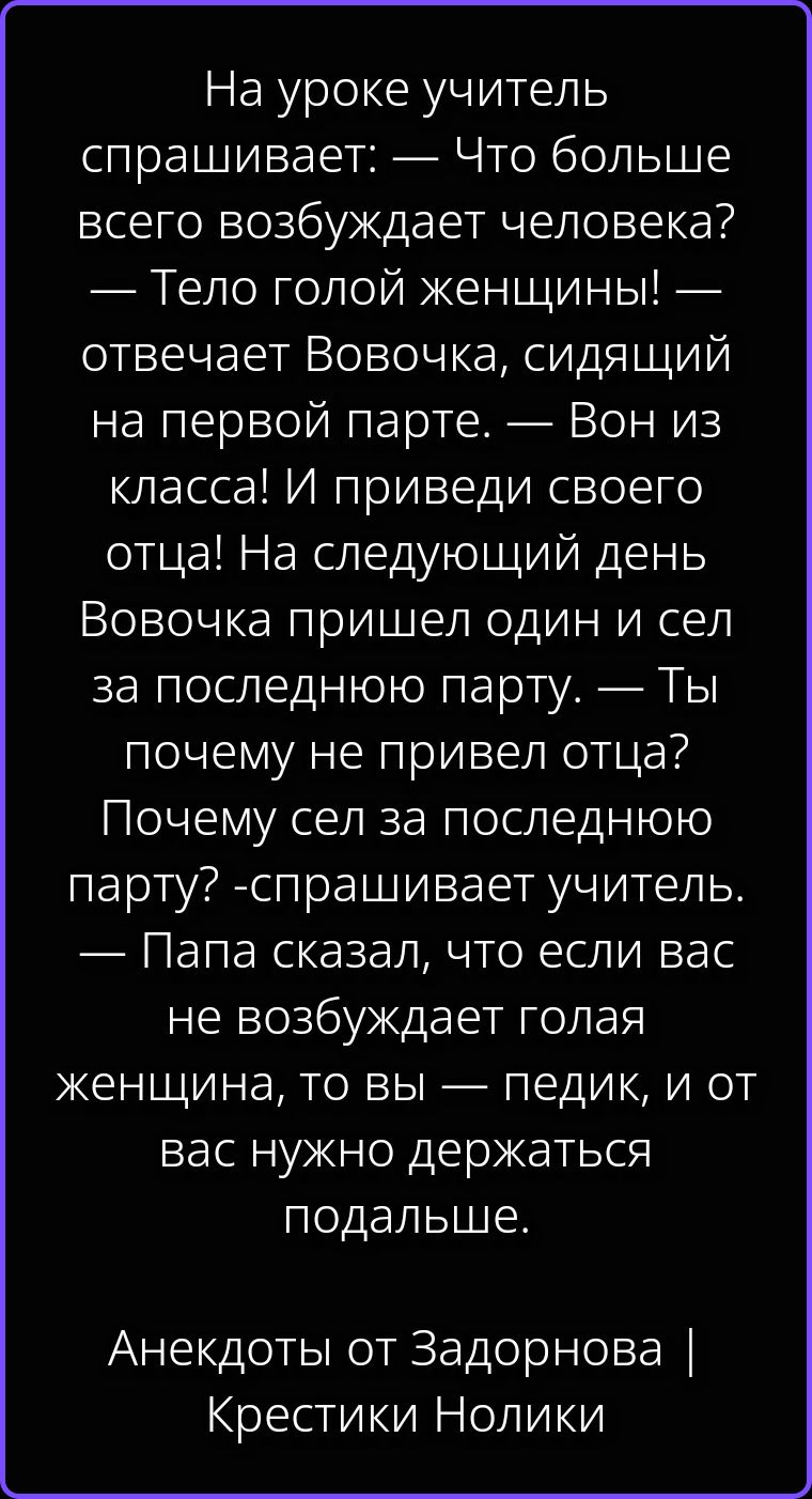 На уроке учитель спрашивает: — Что больше всего возбуждает человека? — Тело голой женщины! — отвечает Вовочка, сидящий на первой парте. — Вон из класса! И приведи своего отца! На следующий день Вовочка пришел один и сел за последнюю парту. — Ты почему не привел отца? Почему сел за последнюю парту? -спрашивает учитель. — Папа сказал, что если вас