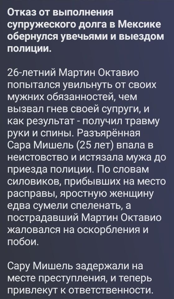 Отказ от выполнения супружеского долга в Мексике обернулся увечьями и выездом полиции. 26-летний Мартин Октавио попытался увильнуть от своих мужних обязанностей, чем вызвал гнев своей супруги, и как результат - получил травму руки и спины. Разъярённая Сара Мишель (25 лет) впала в неистовство и истязала мужа до приезда полиции. По словам силовиков,