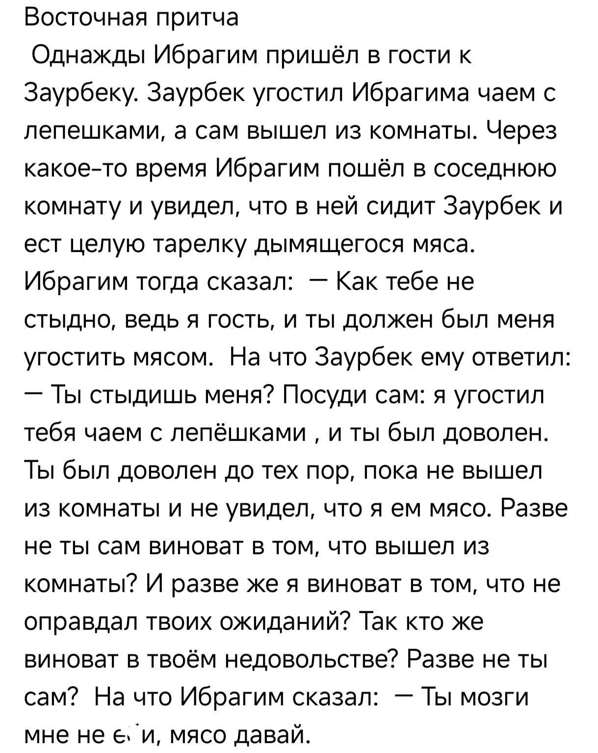 Восточная притча
Однажды Ибрагим пришёл в гости к Заурбеку. Заурбек угостил Ибрагима чаем с лепешками, а сам вышел из комнаты. Через какое-то время Ибрагим пошёл в соседнюю комнату и увидел, что в ней сидит Заурбек и ест целую тарелку дымящегося мяса. Ибрагим тогда сказал: — Как тебе не стыдно, ведь я гость, и ты должен был меня угостить мясом. На