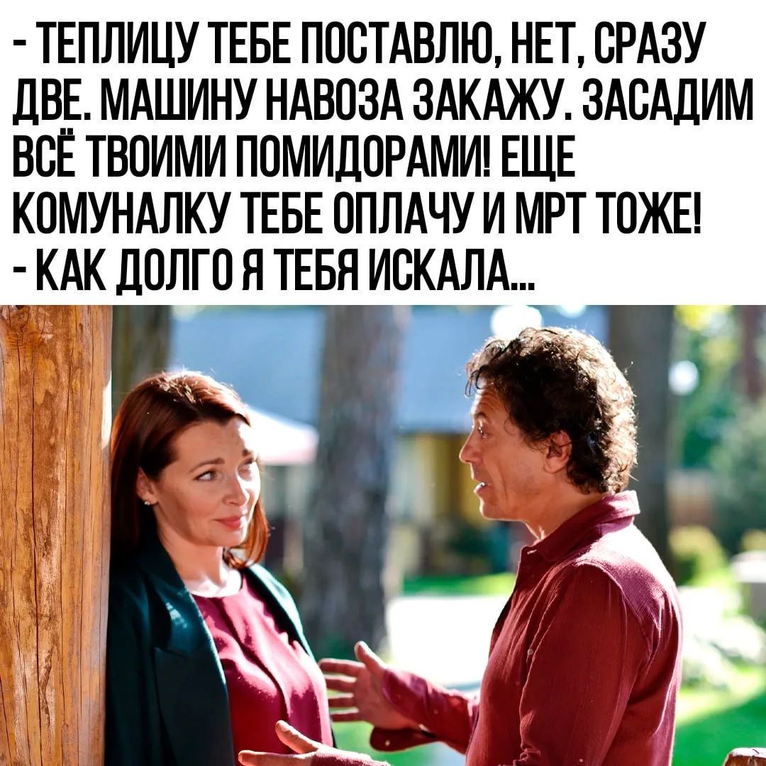 – ТЕПЛИЦУ ТЕБЕ ПОСТАВЛЮ, НЕТ, СРАЗУ ДВЕ. МАШИНУ НАВОЗА ЗАКАЖУ. ЗАСАДИМ ВСЁ ТВОИМИ ПОМИДОРАМИ! ЕЩЕ КОМУНАЛКУ ТЕБЕ ОПЛАЧУ И МРТ ТОЖЕ!
– КАК ДОЛГО Я ТЕБЯ ИСКАЛА...