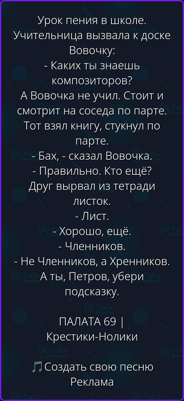 Урок пения в школе. Учительница вызвала к доске Вовочку: - Каких ты знаешь композиторов? А Вовочка не учил. Стоит и смотрит на соседа по парте. Тот взял книгу, стукнул по парте. - Бах, - сказал Вовочка. - Правильно. Кто ещё? Друг вырвал из тетради листок. - Лист. - Хорошо, ещё. - Членников. - Не Членников, а Хренников. А ты, Петров, убери