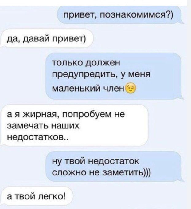 привет, познакомимся? да, давай привет только должен предупредить, у меня маленький член а я жирная, попробуем не замечать наших недостатков.. ну твой недостаток сложно не заметить))) а твой легко!