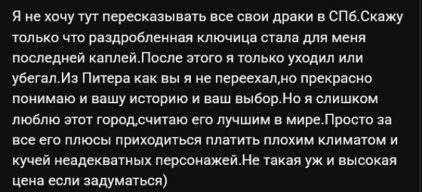 Я не хочу тут пересказывать все свои драки в СПб. Скажу только что раздробленная ключица стала для меня последней каплей. После этого я только уходил или убегал. Из Питера как вы я не переехал, но прекрасно понимаю и вашу историю и ваш выбор. Но я слишком люблю этот город, считаю его лучшим в мире. Просто за все его плюсы приходиться платить