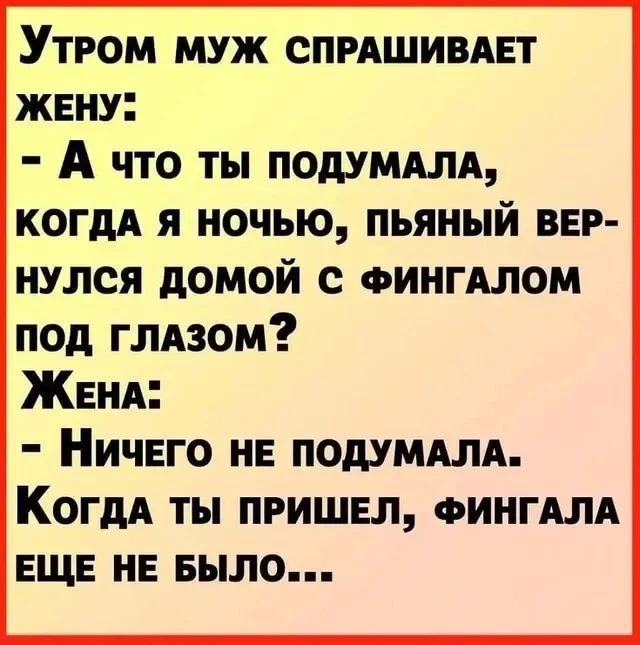 Утром муж спрашивает жену: - А что ты подумала, когда я ночью, пьяный вернулся домой с фингалом под глазом? Жена: - Ничего не подумала. Когда ты пришел, фингала еще не было...