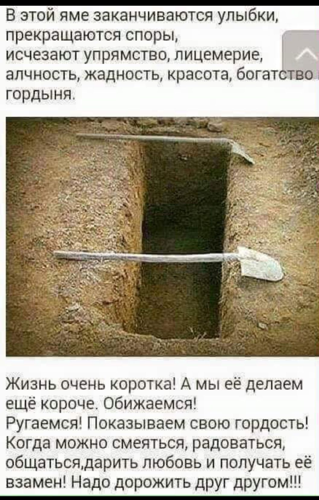 В этой яме заканчиваются улыбки, прекращаются споры, исчезают упрямство, лицемерие, алчность, жадность, красота, богатство и гордыня. Жизнь очень коротка! А мы её делаем ещё короче. Обижаемся! Ругаемся! Показываем свою гордость! Когда можно смеяться, радоваться, общаться, дарить любовь и получать её взамен! Надо дорожить друг другом!!!
