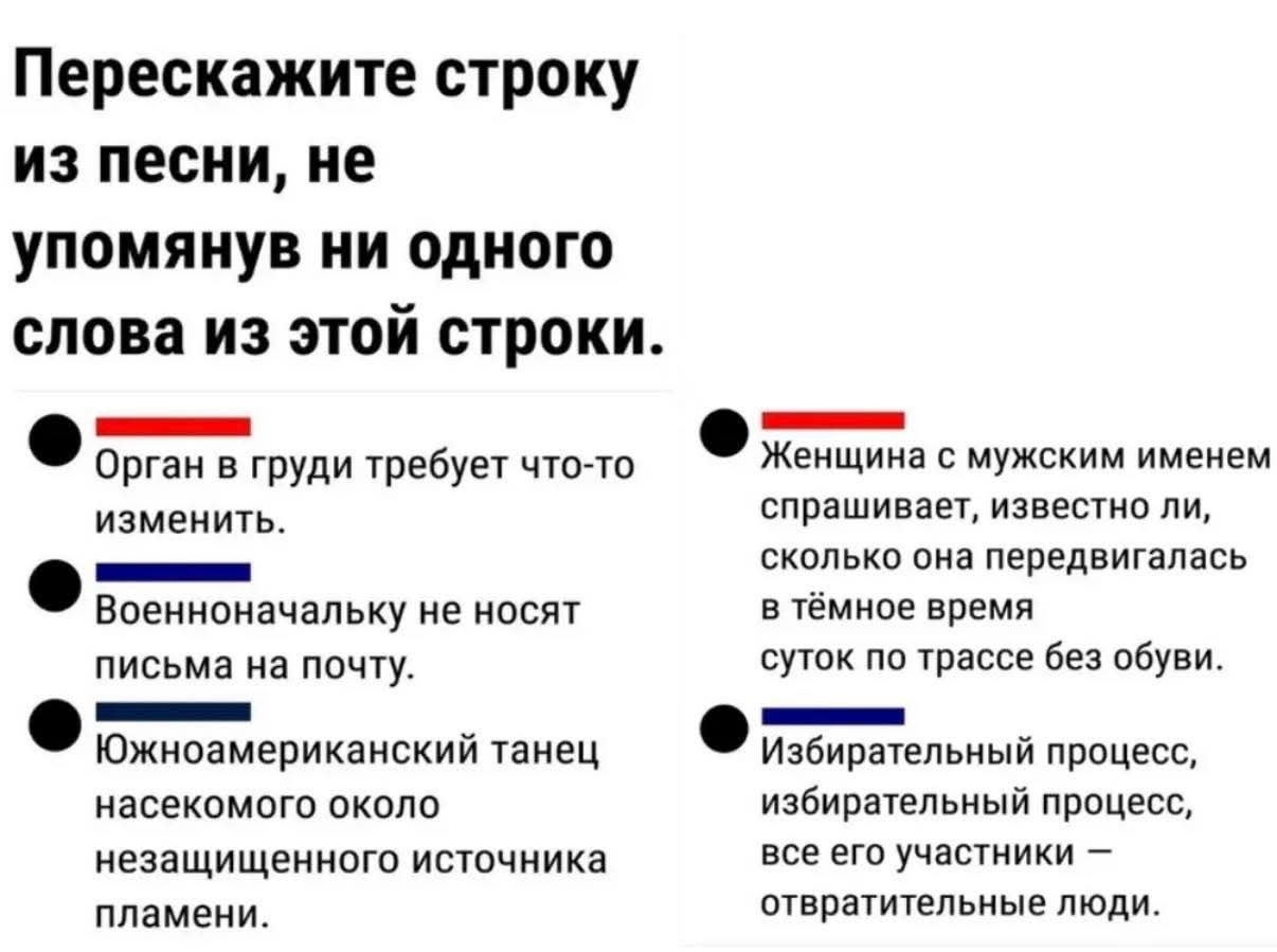 Перескажите строку из песни, не упомянув ни одного слова из этой строки.
Орган в груди требует что-то изменить.
Военноначальнику не носят письма на почту.
Южноамериканский танец насекомого около незащищенного источника пламени.
Женщина с мужским именем спрашивает, известно ли, сколько она передвигалась в тёмное время суток по трассе без