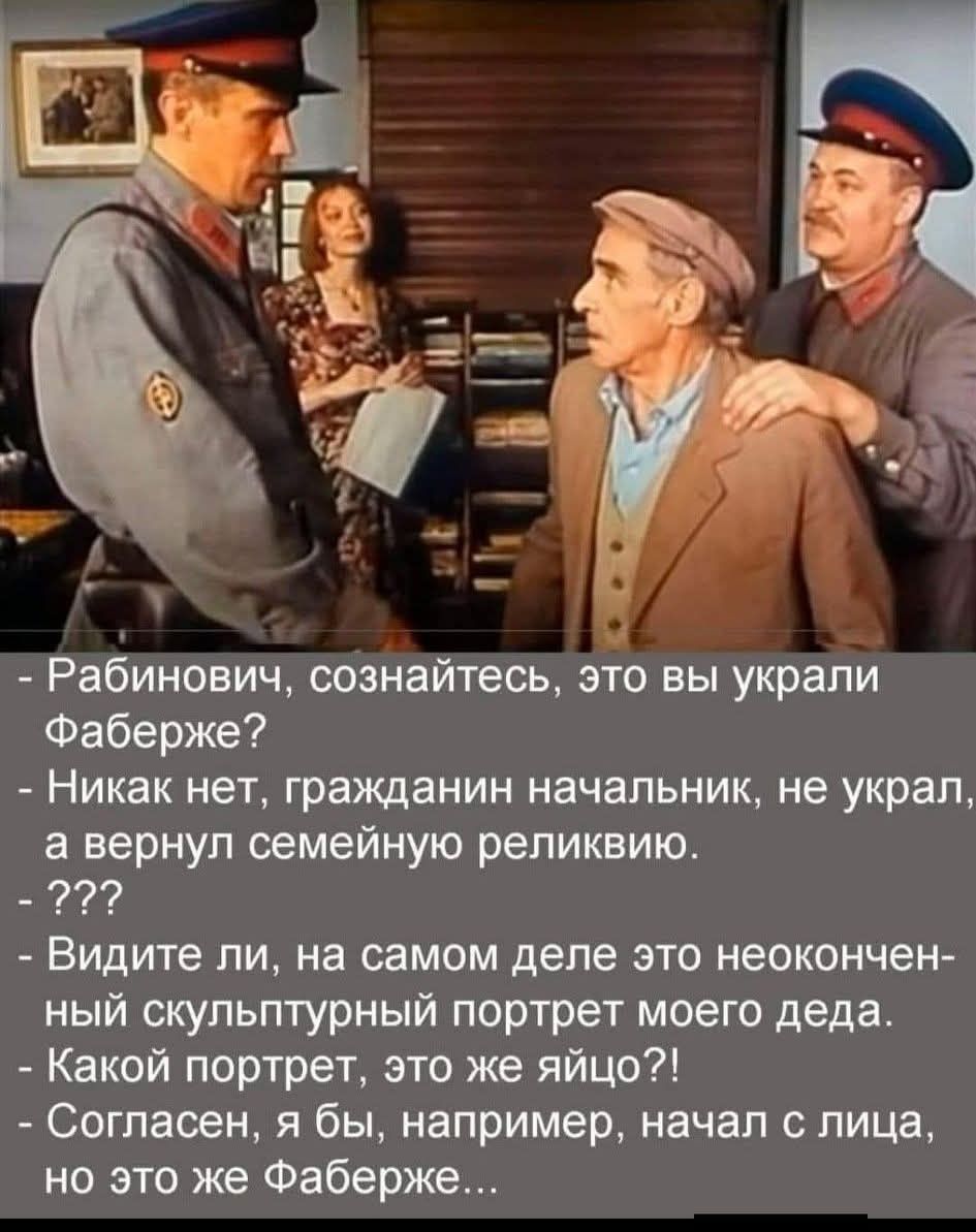 Рабинович, сознайтесь, это вы украли Фаберже?
- Никак нет, гражданин начальник, не украл, а вернул семейную реликвию.
- ???
- Видите ли, на самом деле это неоконченный скульптурный портрет моего деда.
- Какой портрет, это же яйцо?!
- Согласен, я бы, например, начал с лица, но это же Фаберже...