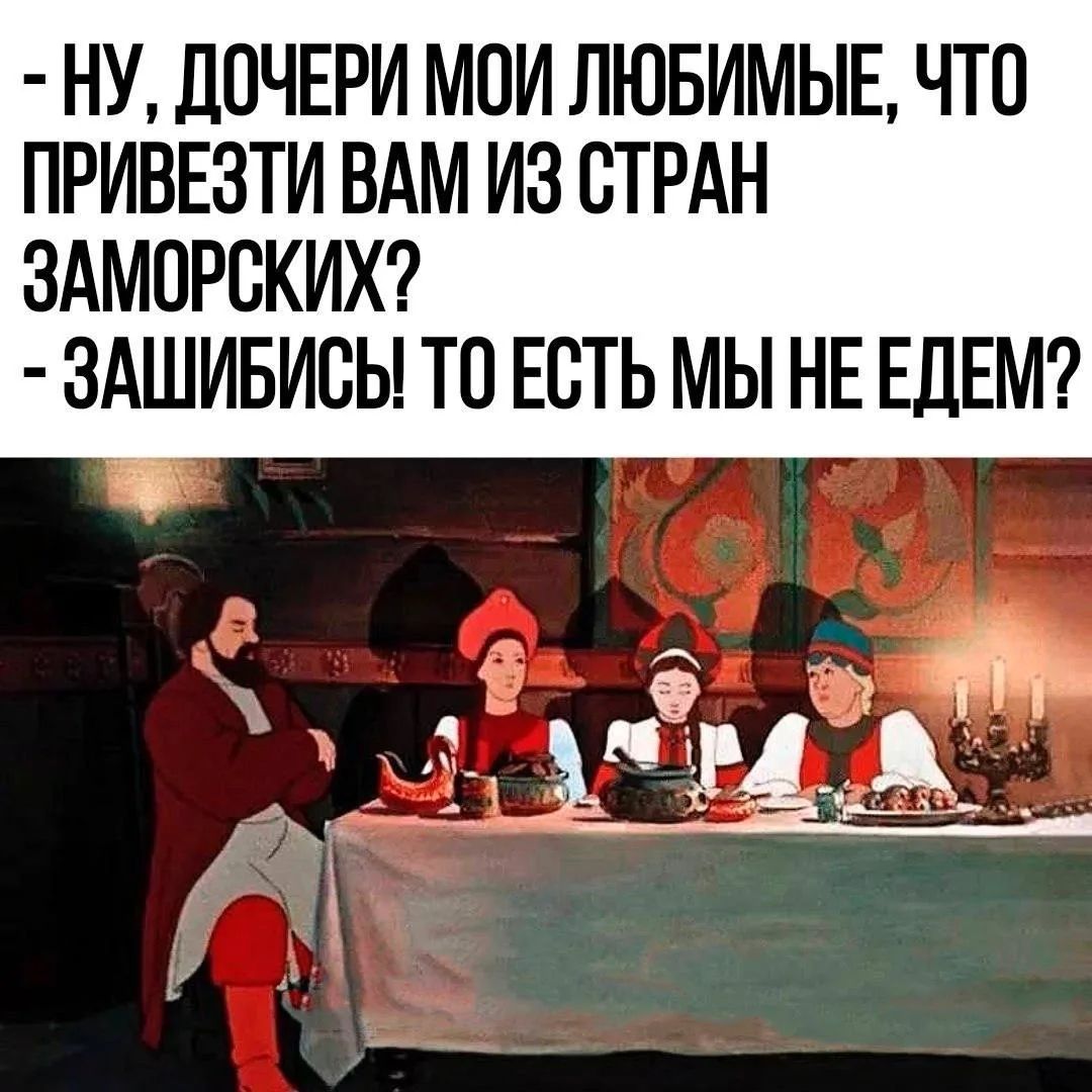 НУ, ДОЧЕРИ МОИ ЛЮБИМЫЕ, ЧТО ПРИВЕЗТИ ВАМ ИЗ СТРАН ЗАМОРСКИХ? - ЗАШИБИСЬ! ТО ЕСТЬ МЫ НЕ ЕДЕМ?