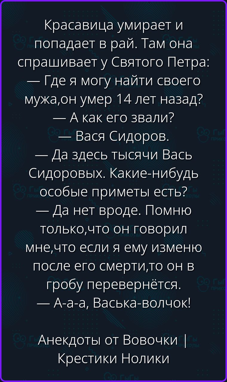 Красавица умирает и попадает в рай. Там она спрашивает у Святого Петра: — Где я могу найти своего мужа, он умер 14 лет назад? — А как его звали? — Вася Сидоров. — Да здесь тысячи Вась Сидоровых. Какие-нибудь особые приметы есть? — Да нет вроде. Помню только, что он говорил мне, что если я ему изменю после его смерти, то он в гробу перевернётся. —