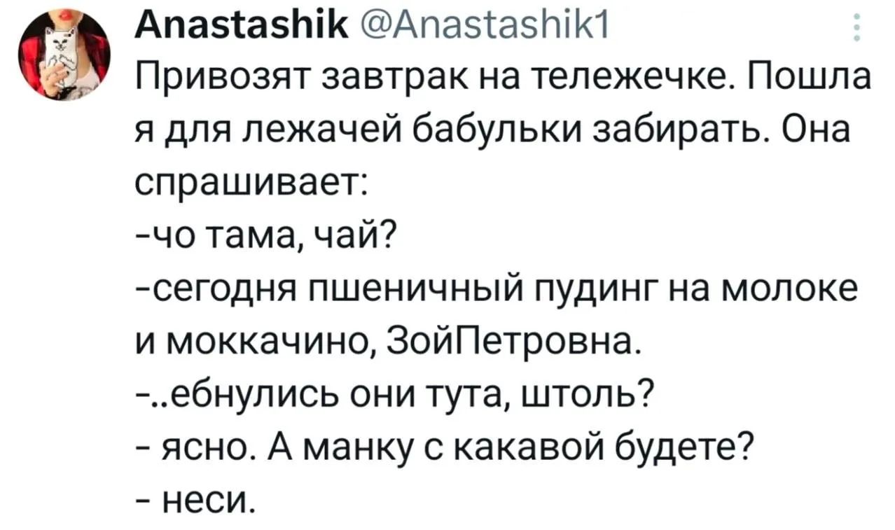 Привозят завтрак на тележечке. Пошла я для лежачей бабульки забирать. Она спрашивает: -чо тама, чай? -сегодня пшеничный пудинг на молоке и моккачино, ЗойПетровна. -..ебнулись они тута, штоль? - ясно. А манку с какавой будете? - неси.
