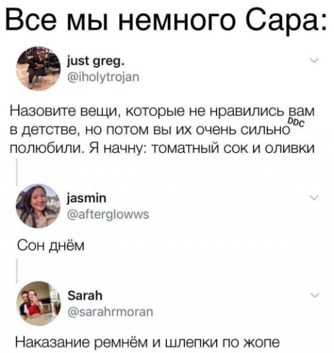 Все мы немного Сара:
just greg.
@iholytrojan
Назовите вещи, которые не нравились вам в детстве, но потом вы их очень сильно полюбили. Я начну: томатный сок и оливки
jasmin
@afterglowws
Сон днём
Sarah
@sarahrmoran
Наказание ремнём и шлепки по жопе