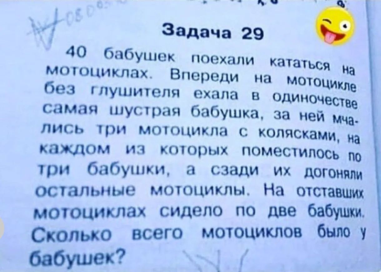Задача 29 40 бабушек поехали кататься на мотоциклах. Впереди на мотоцикле без глушителя ехала в одиночестве самая шустрая бабушка, за ней мчались три мотоцикла с колясками, на каждом из которых поместилось по три бабушки, а сзади их догоняли остальные мотоциклы. На отставших мотоциклах сидело по две бабушки. Сколько всего мотоциклов было у