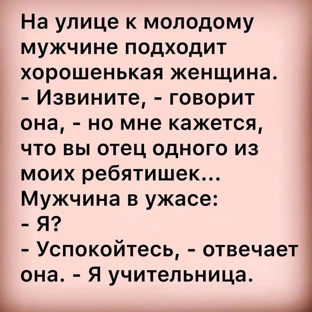 На улице к молодому мужчине подходит хорошенькая женщина. - Извините, - говорит она, - но мне кажется, что вы отец одного из моих ребятишек... Мужчина в ужасе: - Я? - Успокойтесь, - отвечает она. - Я учительница.