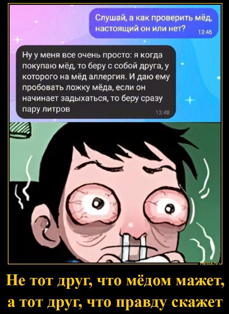 Слушай, а как проверить мёд, настоящий он или нет? Ну у меня все очень просто: я когда покупаю мёд, то беру с собой друга, у которого на мёд аллергия. И даю ему пробовать ложку мёда, если он начинает задыхаться, то беру сразу пару литров. Не тот друг, что мёдом мажет, а тот друг, что правду скажет