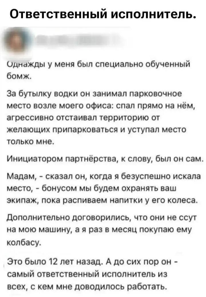 Ответственный исполнитель. Однажды у меня был специально обученный бомж. За бутылку водки он занимал парковочное место возле моего офиса: спал прямо на нём, агрессивно отстаивал территорию от желающих припарковаться и уступал место только мне. Инициатором партнёрства, к слову, был он сам. Мадам, - сказал он, когда я безуспешно искала место, -