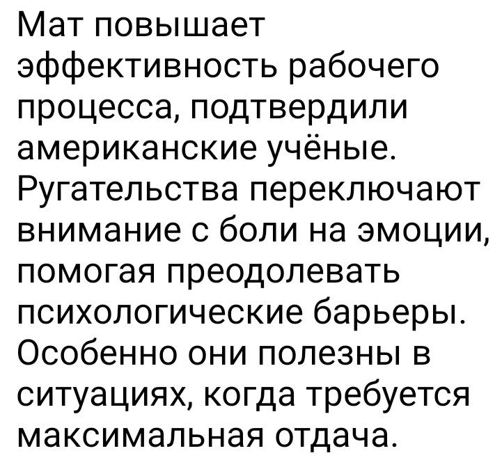 Мат повышает эффективность рабочего процесса, подтвердили американские учёные. Ругательства переключают внимание с боли на эмоции, помогая преодолевать психологические барьеры. Особенно они полезны в ситуациях, когда требуется максимальная отдача.