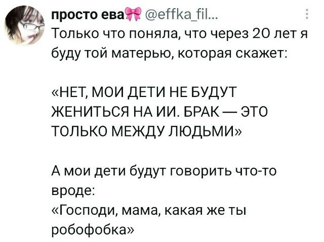 просто ева @effka_fil... Только что поняла, что через 20 лет я буду той матерью, которая скажет: «НЕТ, МОИ ДЕТИ НЕ БУДУТ ЖЕНИТЬСЯ НА ИИ. БРАК — ЭТО ТОЛЬКО МЕЖДУ ЛЮДЬМИ» А мои дети будут говорить что-то вроде: «Господи, мама, какая же ты робофобка»