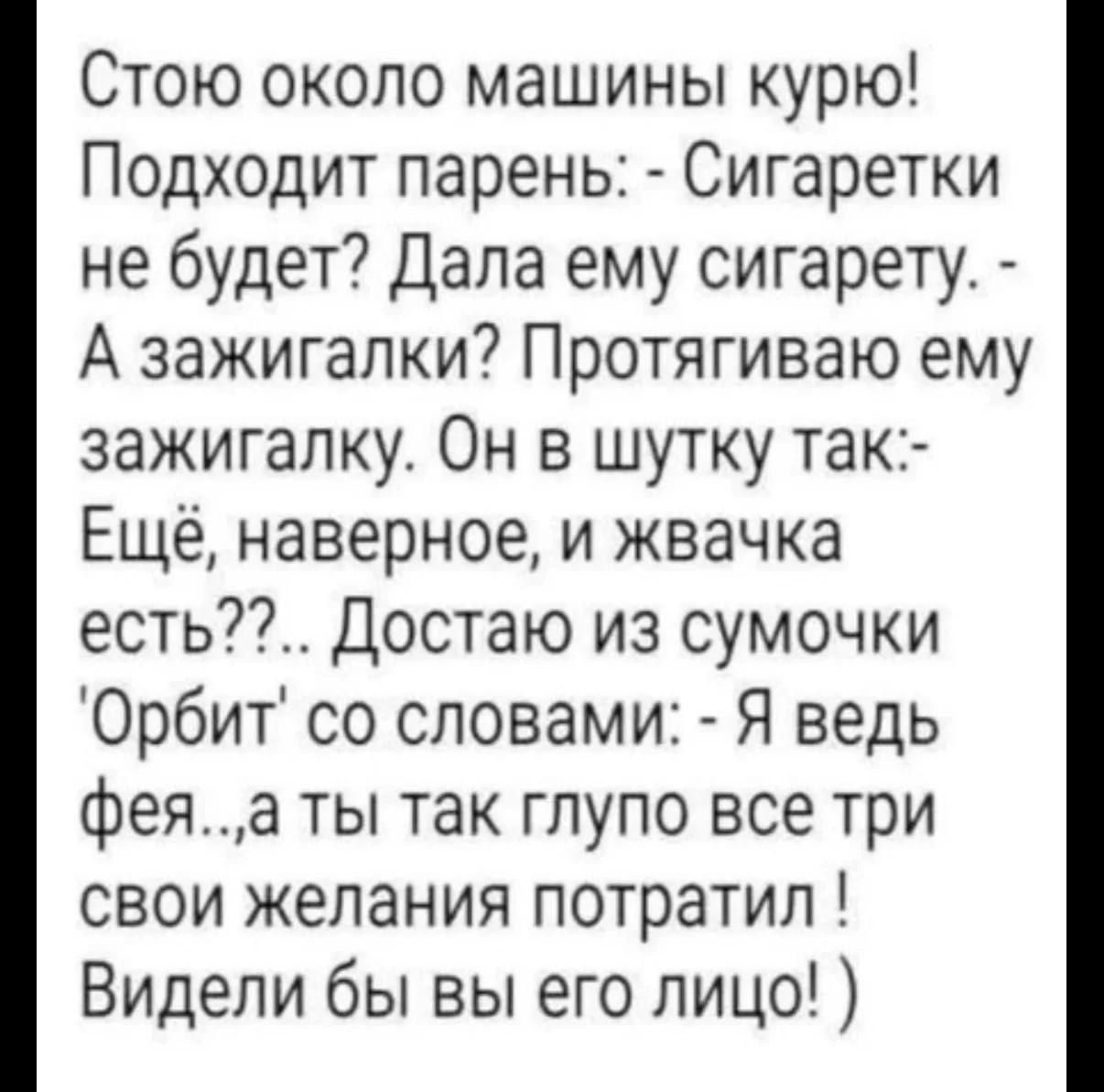 Стою около машины курю! Подходит парень: - Сигаретки не будет? Дала ему сигарету. - А зажигалки? Протягиваю ему зажигалку. Он в шутку так:- Ещё, наверное, и жвачка есть??.. Достаю из сумочки 'Орбит' со словами: - Я ведь фея...а ты так глупо все три свои желания потратил ! Видели бы вы его лицо! )