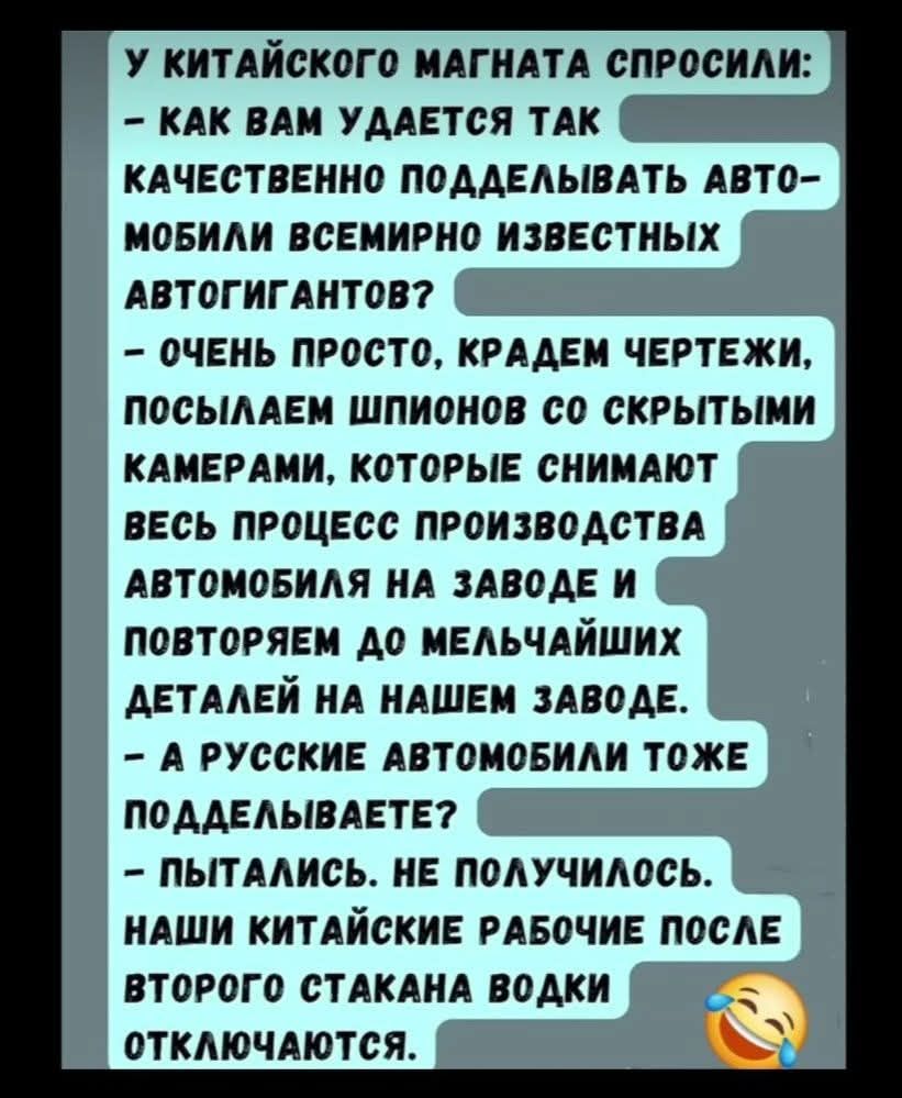 У китайского магната спросили: - Как вам удается так качественно подделывать автомобили всемирно известных автогигантов? - Очень просто, крадем чертежи, посылаем шпионов со скрытыми камерами, которые снимают весь процесс производства автомобиля на заводе и повторяем до мельчайших деталей на нашем заводе. - А русские автомобили тоже подделываете? -
