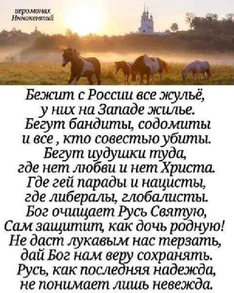 иеромонах Иннокентий Бежит с России все жульё, у них на Западе жилье. Бегут бандиты, содомиты и все, кто совестию убиты. Бегут чудушки туда, где нет любви и нет Христа. Где гей парады и нацисты, где либералы, глобалисты. Бог очищает Русь Святую, Сам защитит, как дочь родную! Не даст лукавым нас терзать, дай Бог нам веру сохранять. Русь, как