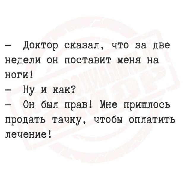 — Доктор сказал, что за две недели он поставит меня на ноги! — Ну и как? — Он был прав! Мне пришлось продать тачку, чтобы оплатить лечение!