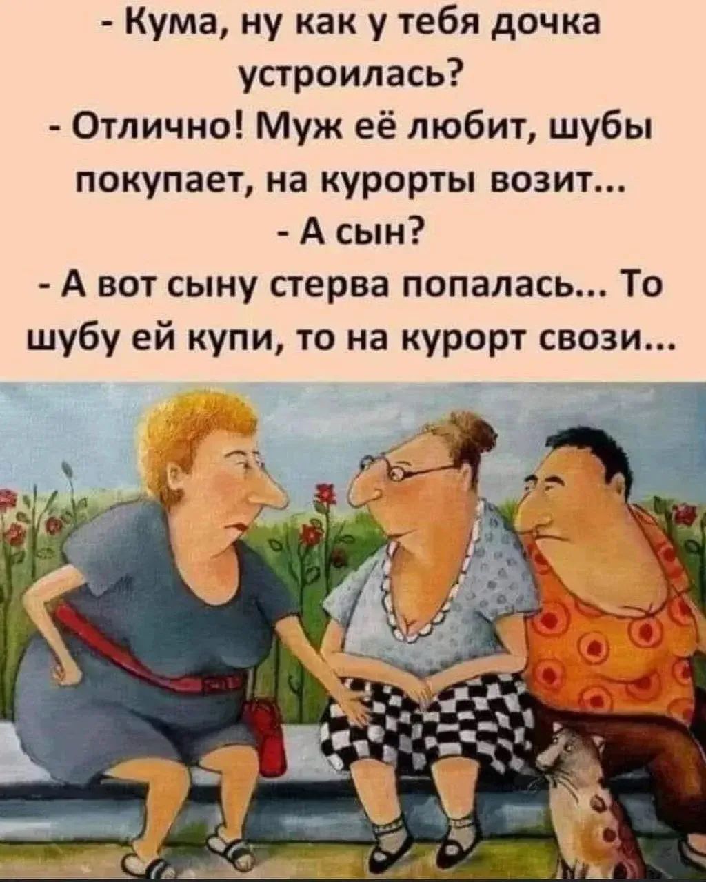 - Кума, ну как у тебя дочка устроилась? - Отлично! Муж её любит, шубы покупает, на курорты возит... - А сын? - А вот сыну стерва попалась... То шубу ей купи, то на курорт свози...
