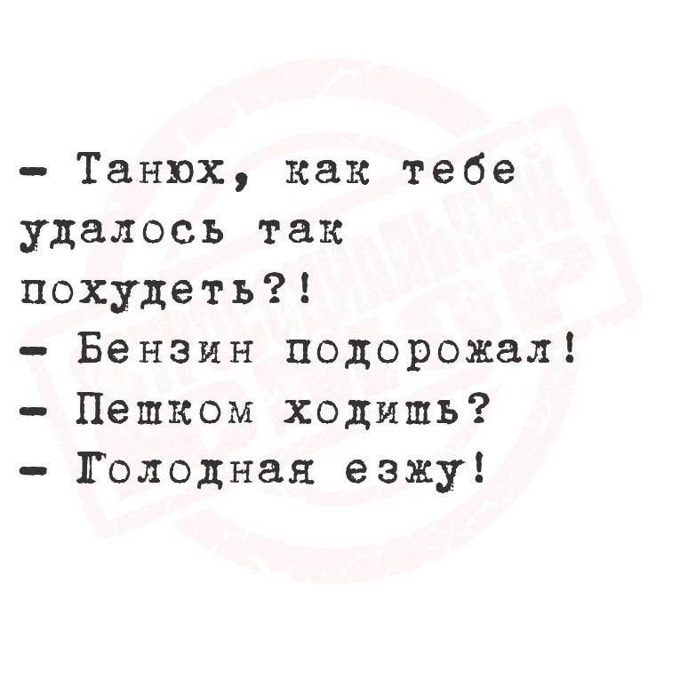 Танюх, как тебе удалось так похудеть?! Бензин подорожал! Пешком ходишь? Голодная езжу!