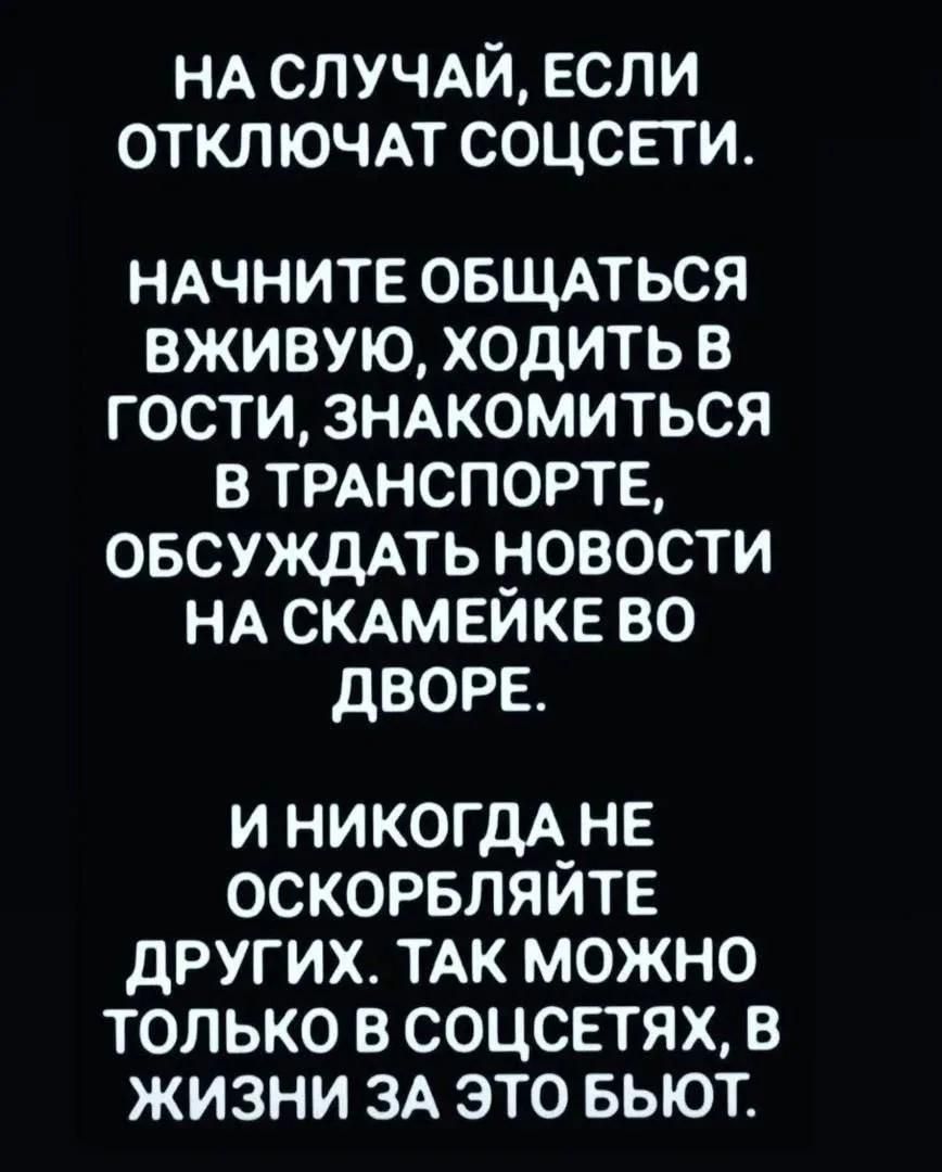 НА СЛУЧАЙ, ЕСЛИ ОТКЛЮЧАТ СОЦСЕТИ. НАЧНИТЕ ОБЩАТЬСЯ ВЖИВУЮ, ХОДИТЬ В ГОСТИ, ЗНАКОМИТЬСЯ В ТРАНСПОРТЕ, ОБСУЖДАТЬ НОВОСТИ НА СКАМЕЙКЕ ВО ДВОРЕ. И НИКОГДА НЕ ОСКОРБЛЯЙТЕ ДРУГИХ. ТАК МОЖНО ТОЛЬКО В СОЦСЕТЯХ, В ЖИЗНИ ЗА ЭТО БЬЮТ.