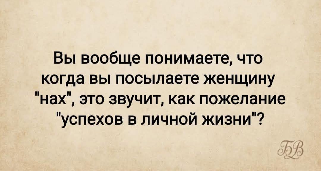 Вы вообще понимаете, что когда вы посылаете женщину 