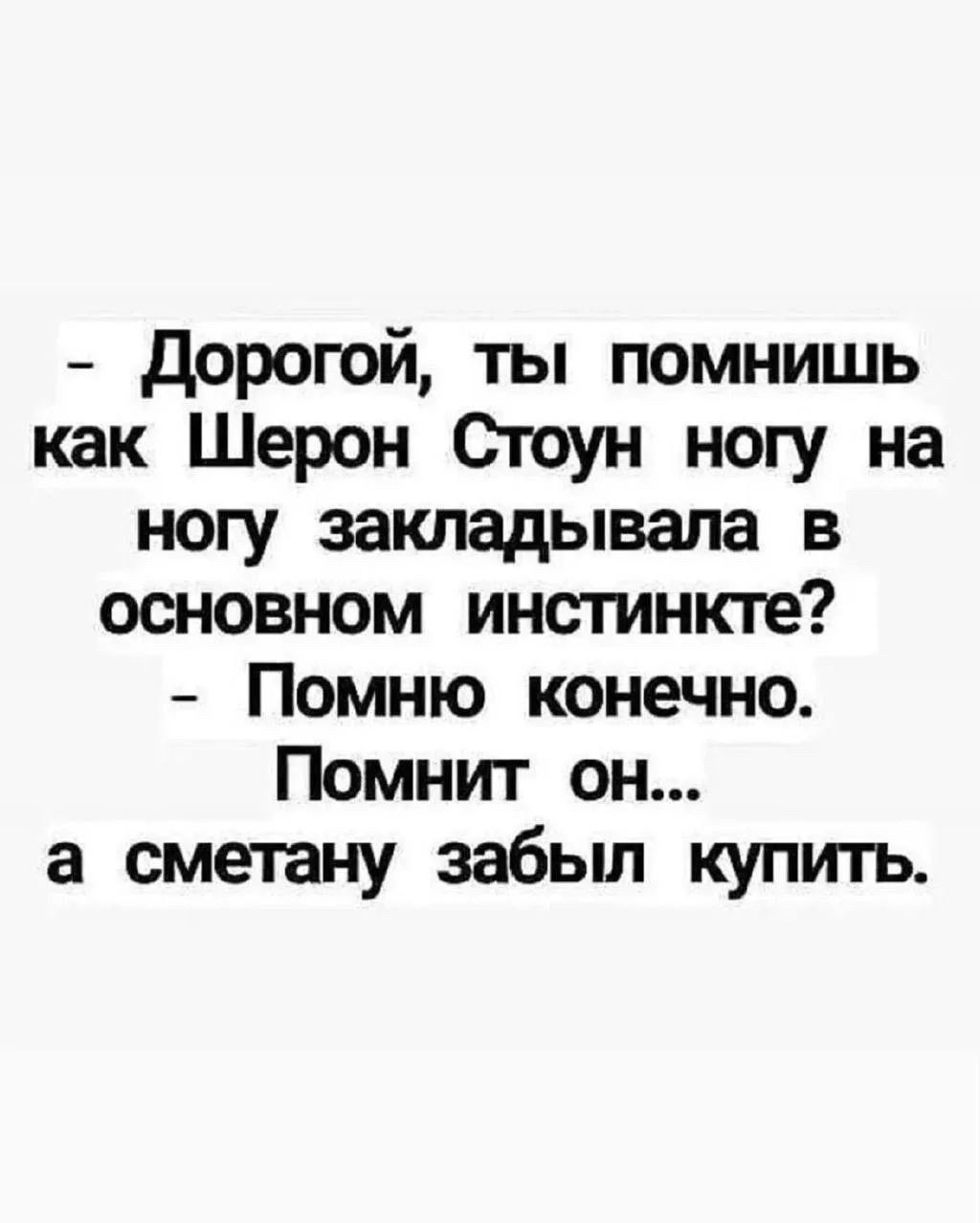 Дорогой, ты помнишь как Шерон Стоун ногу на ногу закладывала в основном инстинкте? Помню конечно. Помнит он... а сметану забыл купить.