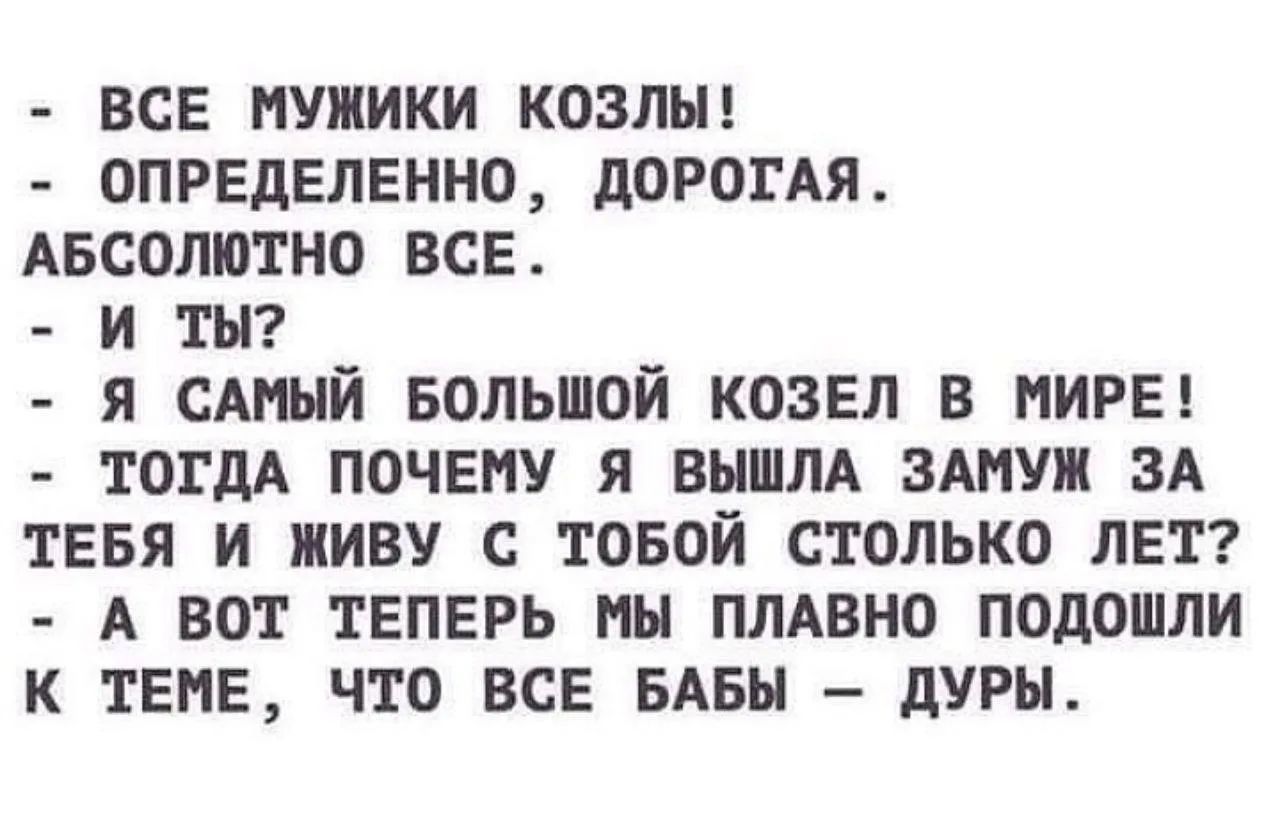 - ВСЕ МУЖИКИ КОЗЛЫ! - ОПРЕДЕЛЕННО, ДОРОГАЯ. АБСОЛЮТНО ВСЕ. - И ТЫ? - Я САМЫЙ БОЛЬШОЙ КОЗЕЛ В МИРЕ! - ТОГДА ПОЧЕМУ Я ВЫШЛА ЗАМУЖ ЗА ТЕБЯ И ЖИВУ С ТОБОЙ СТОЛЬКО ЛЕТ? - А ВОТ ТЕПЕРЬ МЫ ПЛАВНО ПОДОШЛИ К ТЕМЕ, ЧТО ВСЕ БАБЫ — ДУРЫ.