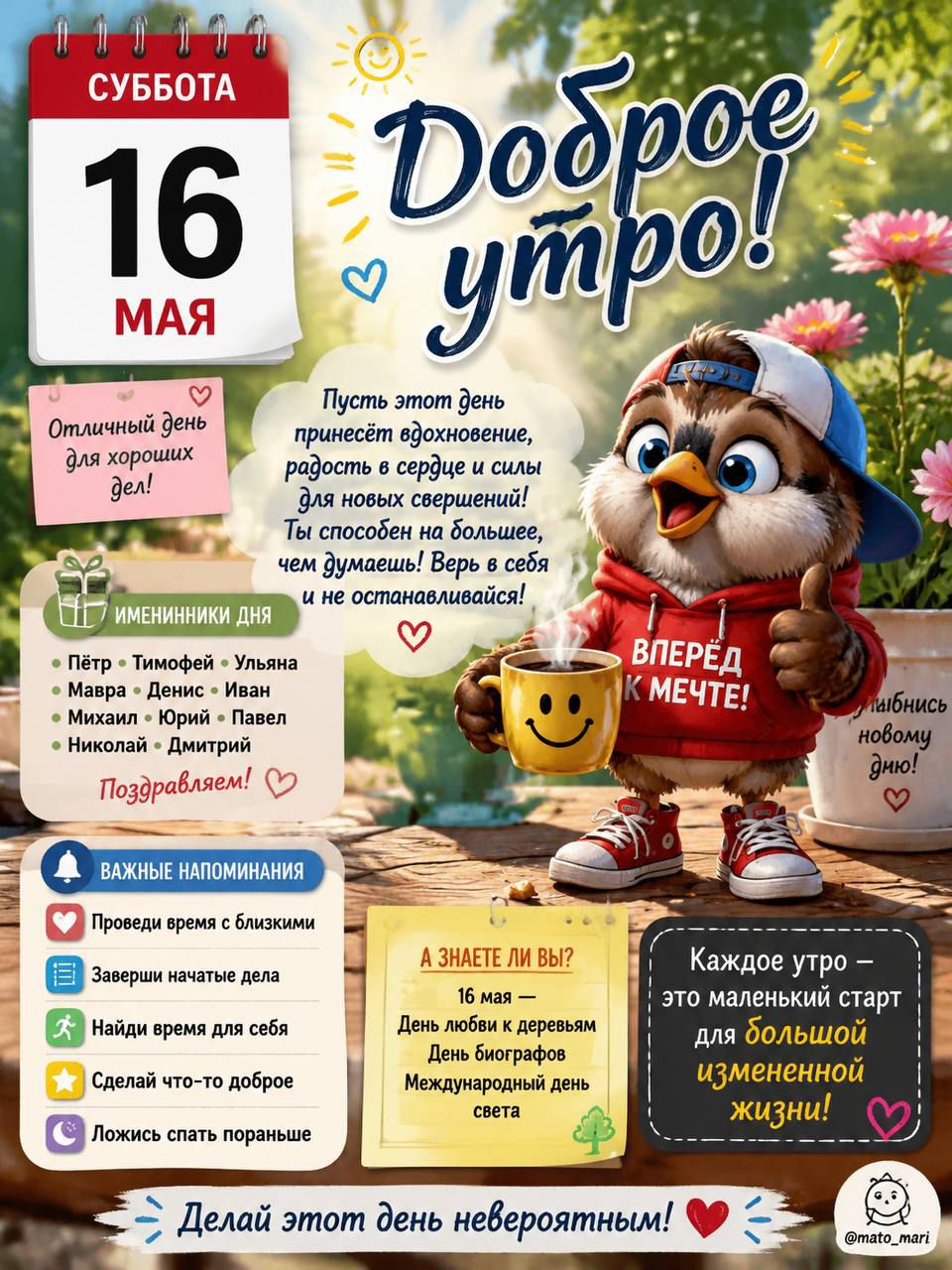 СУББОТА 16 МАЯ Доброе утро! Отличный день для хороших дел! Пусть этот день принесёт вдохновение, радость в сердце и силы для новых свершений! Ты способен на большее, чем думаешь! Верь в себя и не останавливайся! ВПЕРЁД К МЕЧТЕ! Улыбнись новому дню! ИМЕННИННИКИ ДНЯ: Пётр, Тимофей, Ульяна, Мавра, Денис, Иван, Михаил, Юрий, Павел, Николай, Дмитрий.