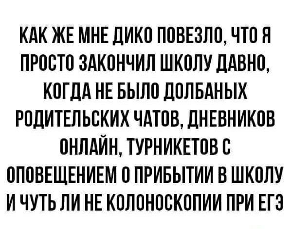 КАК ЖЕ МНЕ ДИКО ПОВЕЗЛО, ЧТО Я ПРОСТО ЗАКОНЧИЛ ШКОЛУ ДАВНО, КОГДА НЕ БЫЛО ДОЛБАНЫХ РОДИТЕЛЬСКИХ ЧАТОВ, ДНЕВНИКОВ ОНЛАЙН, ТУРНИКЕТОВ С ОПОВЕЩЕНИЕМ О ПРИБЫТИИ В ШКОЛУ И ЧУТЬ ЛИ НЕ КОЛОНОСКОПИИ ПРИ ЕГЭ