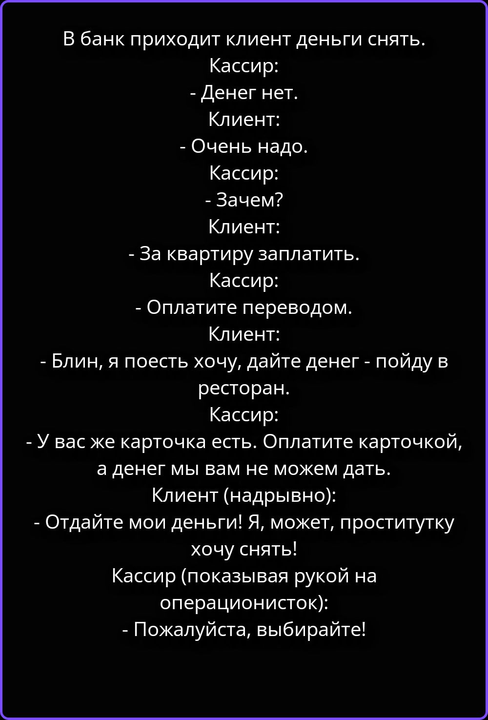В банк приходит клиент деньги снять. Кассир: - Денег нет. Клиент: - Очень надо. Кассир: - Зачем? Клиент: - За квартиру заплатить. Кассир: - Оплатите переводом. Клиент: - Блин, я поесть хочу, дайте денег - пойду в ресторан. Кассир: - У вас же карточка есть. Оплатите карточкой, а денег мы вам не можем дать. Клиент (надрывно): - Отдайте мои деньги!