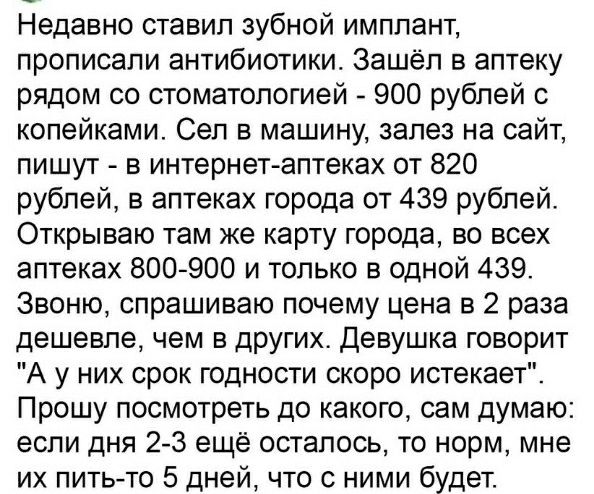 Недавно ставил зубной имплант, прописали антибиотики. Зашёл в аптеку рядом со стоматологией - 900 рублей с копейками. Сел в машину, залез на сайт, пишут - в интернет-аптеках от 820 рублей, в аптеках города от 439 рублей. Открываю там же карту города, во всех аптеках 800-900 и только в одной 439. Звоню, спрашиваю почему цена в 2 раза дешевле, чем в