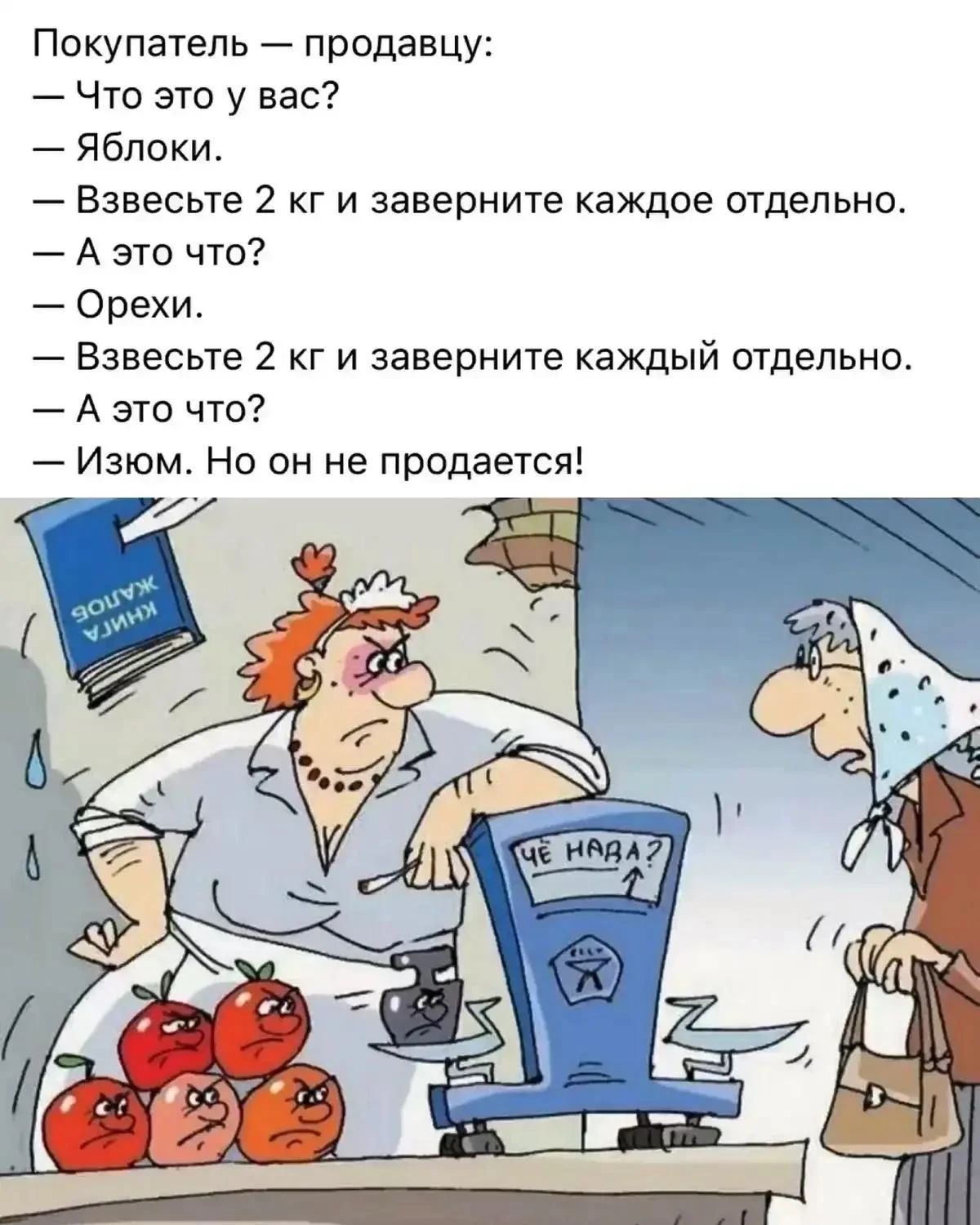 Покупатель — продавцу:
— Что это у вас?
— Яблоки.
— Взвесьте 2 кг и заверните каждое отдельно.
— А это что?
— Орехи.
— Взвесьте 2 кг и заверните каждый отдельно.
— А это что?
— Изюм. Но он не продается!